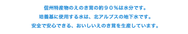信州特産物のえのき茸の約９０％は水分です。培養基に使用する水は、北アルプスの地下水です。安全で安心できる、おいしいえのき茸を生産しています。